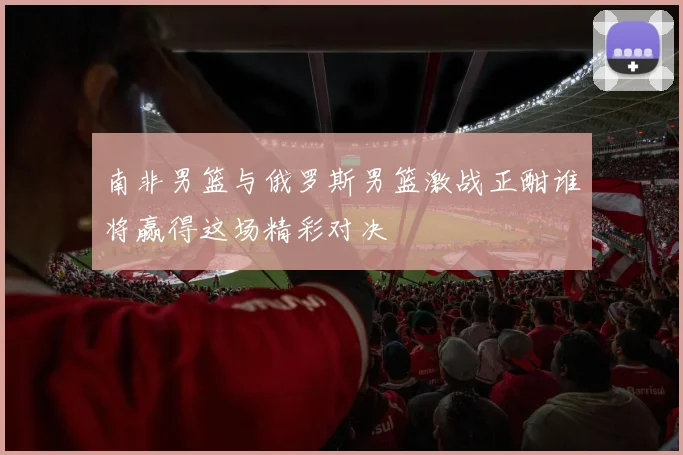 南非男篮与俄罗斯男篮激战正酣谁将赢得这场精彩对决