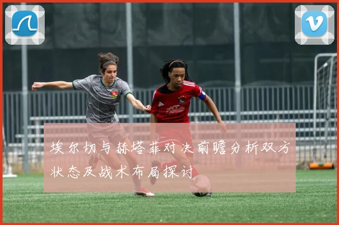 埃尔切与赫塔菲对决前瞻分析双方状态及战术布局探讨