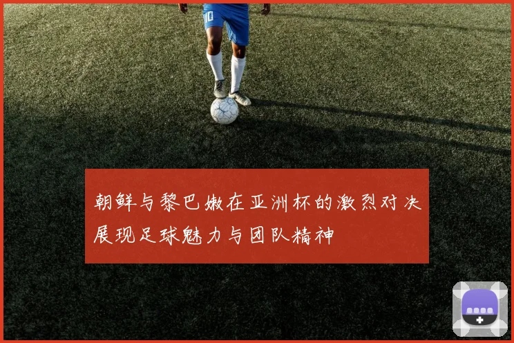 朝鲜与黎巴嫩在亚洲杯的激烈对决展现足球魅力与团队精神