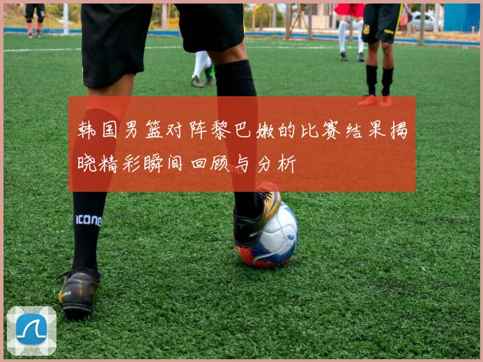 韩国男篮对阵黎巴嫩的比赛结果揭晓精彩瞬间回顾与分析