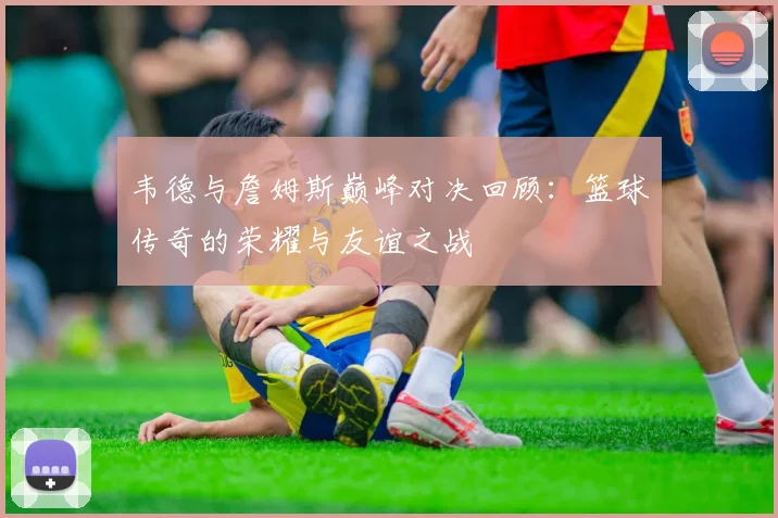 韦德与詹姆斯巅峰对决回顾：篮球传奇的荣耀与友谊之战