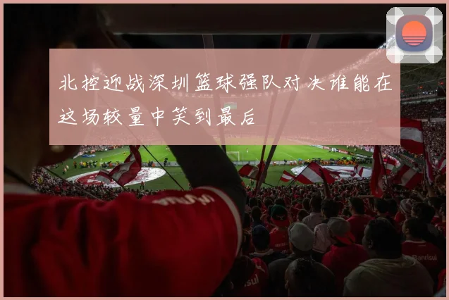 北控迎战深圳篮球强队对决谁能在这场较量中笑到最后