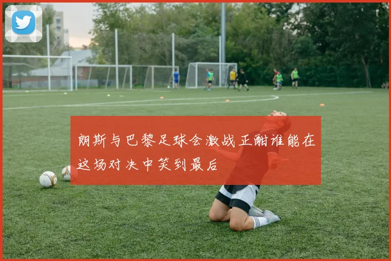 朗斯与巴黎足球会激战正酣谁能在这场对决中笑到最后