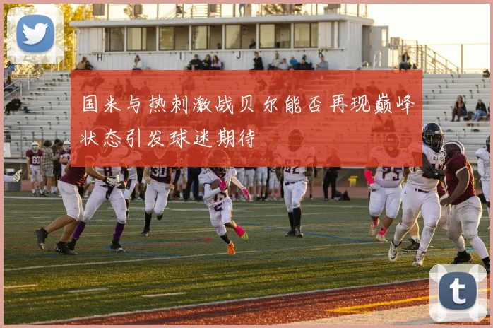 国米与热刺激战贝尔能否再现巅峰状态引发球迷期待