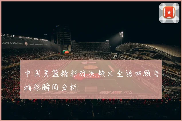 中国男篮精彩对决热火全场回顾与精彩瞬间分析