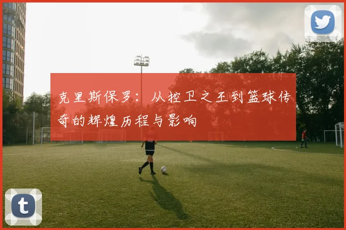 克里斯保罗:从控卫之王到篮球传奇的辉煌历程与影响