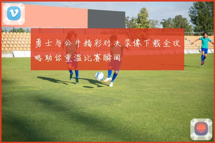 勇士与公牛精彩对决录像下载全攻略助你重温比赛瞬间