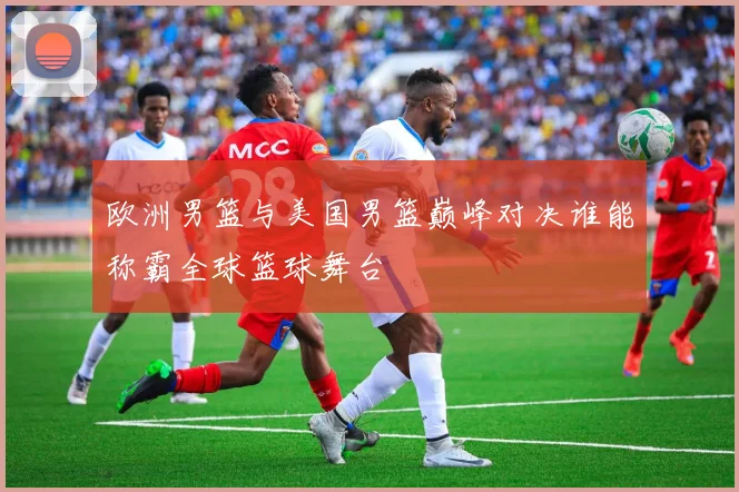 欧洲男篮与美国男篮巅峰对决谁能称霸全球篮球舞台