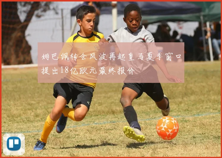 姆巴佩转会风波再起皇马夏季窗口提出18亿欧元最终报价