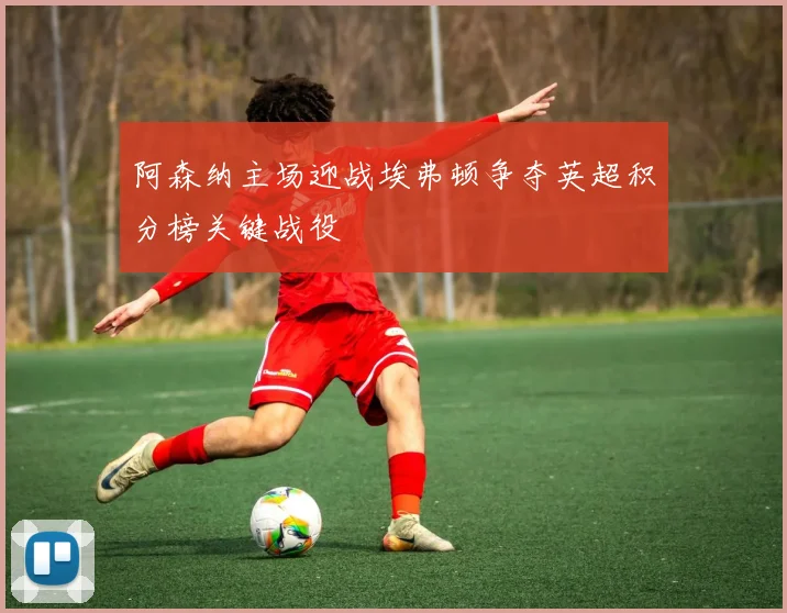 阿森纳主场迎战埃弗顿争夺英超积分榜关键战役