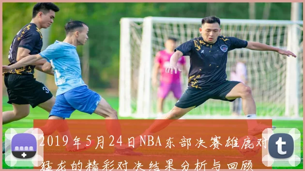 2019年5月24日NBA东部决赛雄鹿对猛龙的精彩对决结果分析与回顾