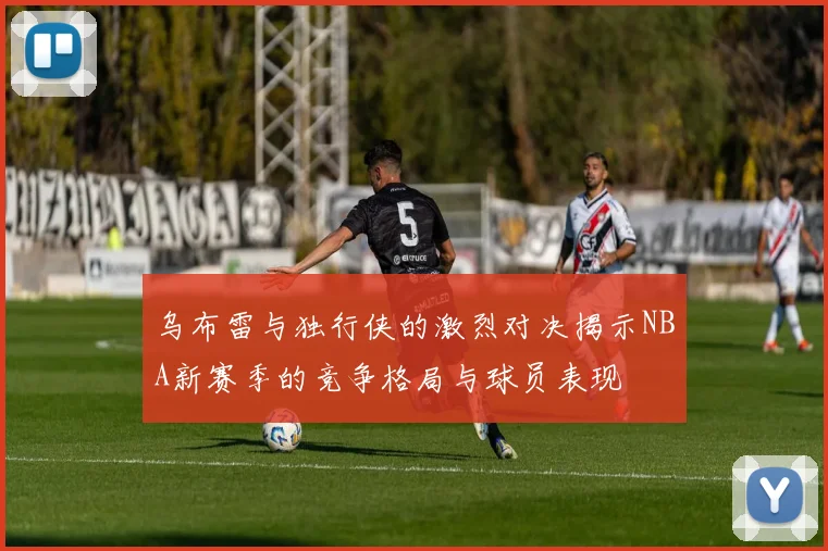 乌布雷与独行侠的激烈对决揭示NBA新赛季的竞争格局与球员表现