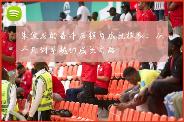 朱俊龙的奋斗历程与成就探秘：从平凡到卓越的成长之路