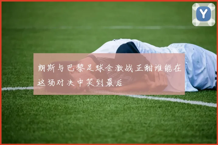 朗斯与巴黎足球会激战正酣谁能在这场对决中笑到最后