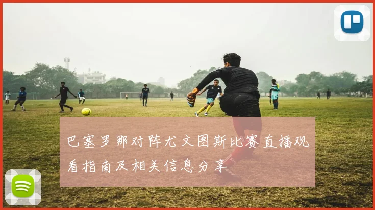 巴塞罗那对阵尤文图斯比赛直播观看指南及相关信息分享