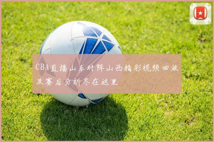 CBA直播山东对阵山西精彩视频回放及赛后分析尽在这里