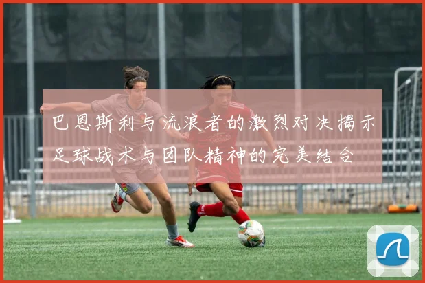 巴恩斯利与流浪者的激烈对决揭示足球战术与团队精神的完美结合