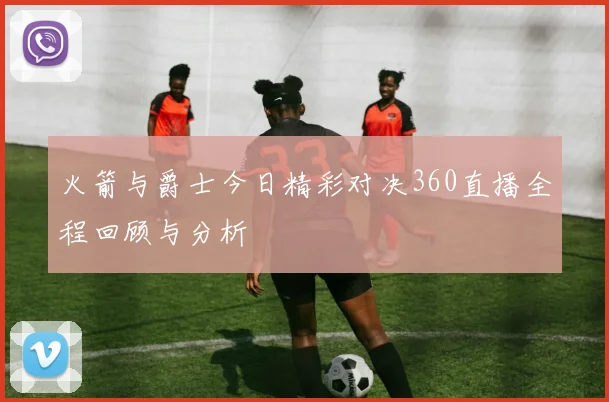 火箭与爵士今日精彩对决360直播全程回顾与分析