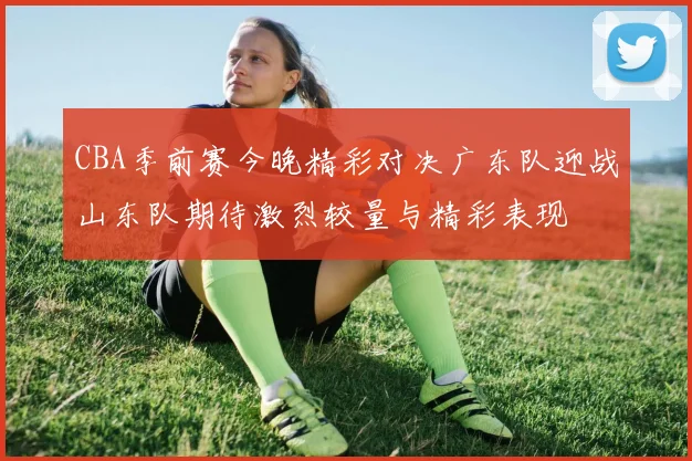 CBA季前赛今晚精彩对决广东队迎战山东队期待激烈较量与精彩表现