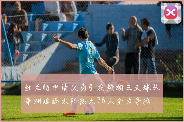 杜兰特申请交易引发热潮三支球队争相追逐太阳热火76人全力争抢