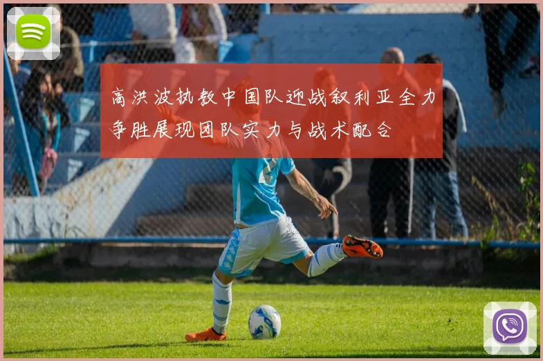高洪波执教中国队迎战叙利亚全力争胜展现团队实力与战术配合