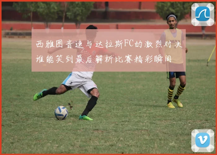 西雅图音速与达拉斯FC的激烈对决谁能笑到最后解析比赛精彩瞬间