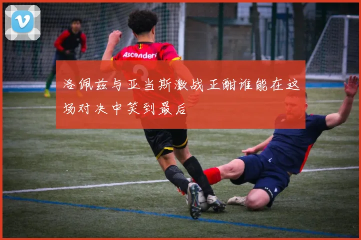 洛佩兹与亚当斯激战正酣谁能在这场对决中笑到最后