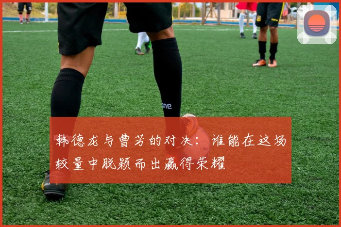 韩德龙与曹芳的对决：谁能在这场较量中脱颖而出赢得荣耀