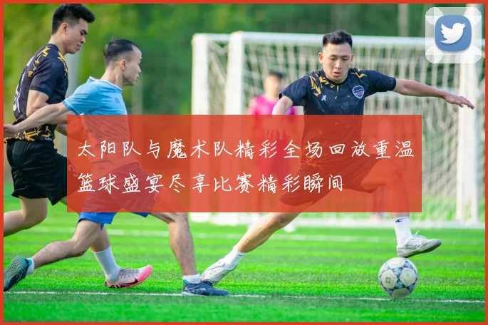 太阳队与魔术队精彩全场回放重温篮球盛宴尽享比赛精彩瞬间