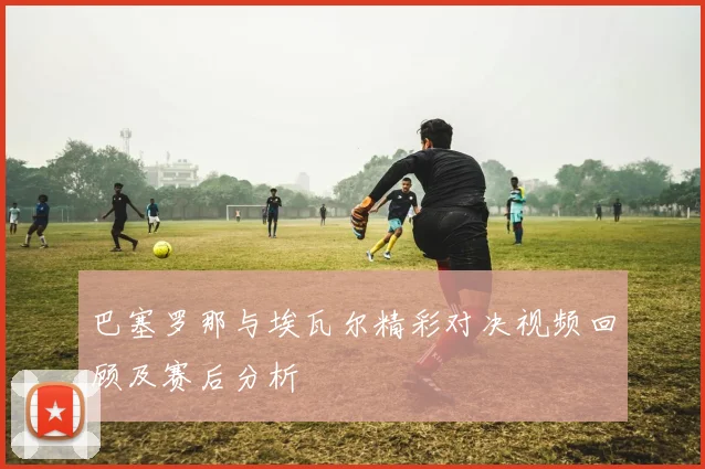 巴塞罗那与埃瓦尔精彩对决视频回顾及赛后分析