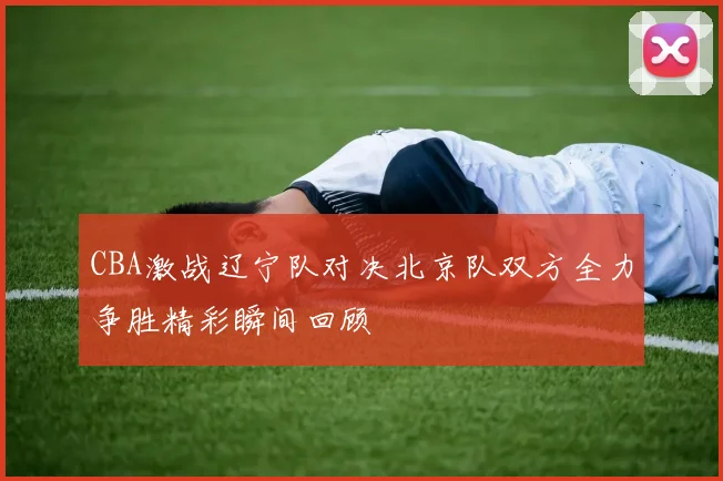 CBA激战辽宁队对决北京队双方全力争胜精彩瞬间回顾