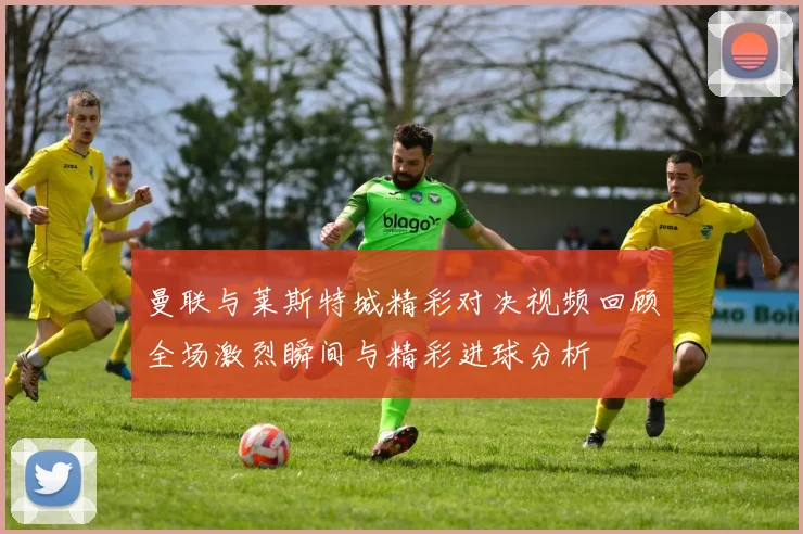 曼联与莱斯特城精彩对决视频回顾全场激烈瞬间与精彩进球分析