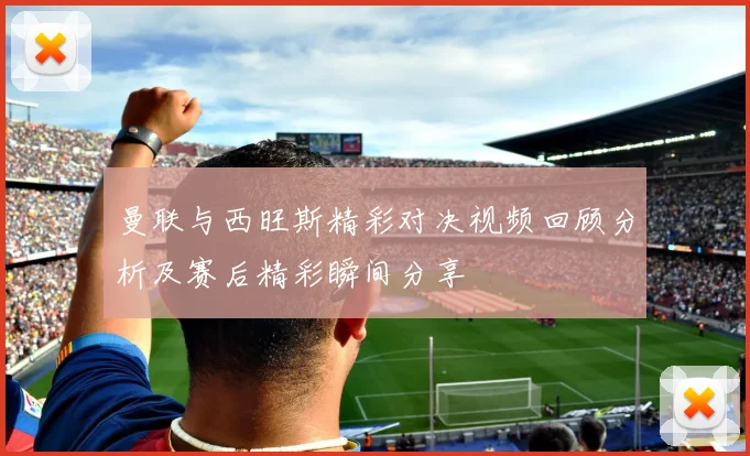 曼联与西旺斯精彩对决视频回顾分析及赛后精彩瞬间分享