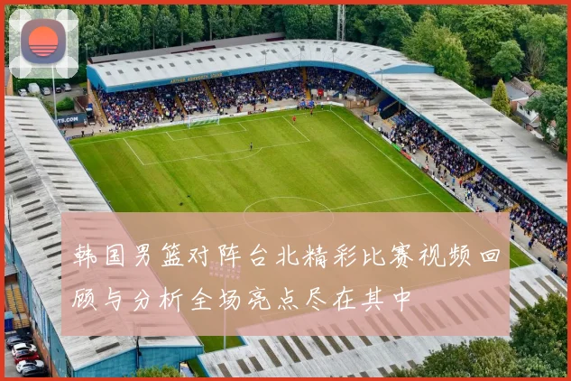 韩国男篮对阵台北精彩比赛视频回顾与分析全场亮点尽在其中
