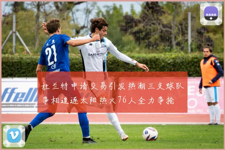 杜兰特申请交易引发热潮三支球队争相追逐太阳热火76人全力争抢