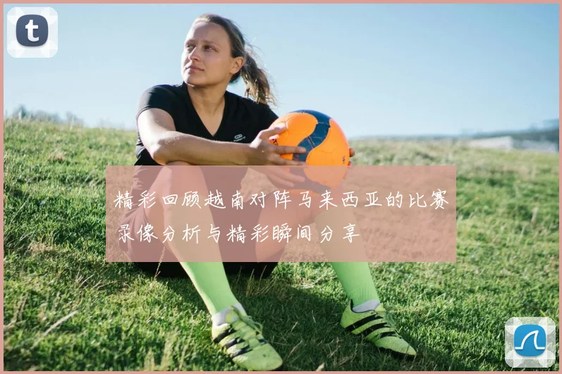 精彩回顾越南对阵马来西亚的比赛录像分析与精彩瞬间分享