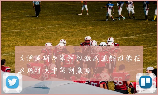 戈伊亚斯与塞阿拉激战正酣谁能在这场对决中笑到最后