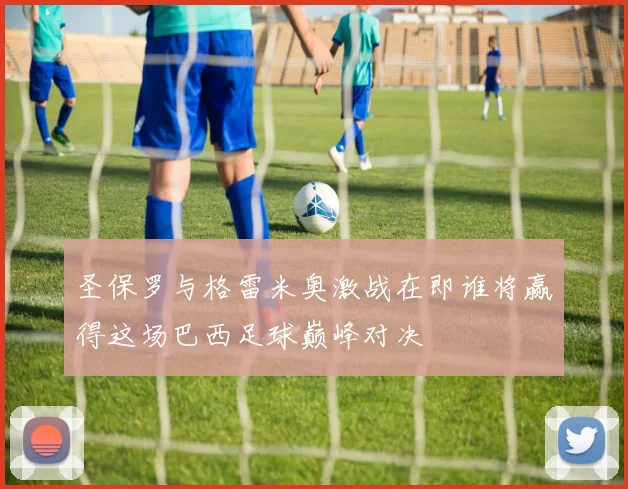 圣保罗与格雷米奥激战在即谁将赢得这场巴西足球巅峰对决