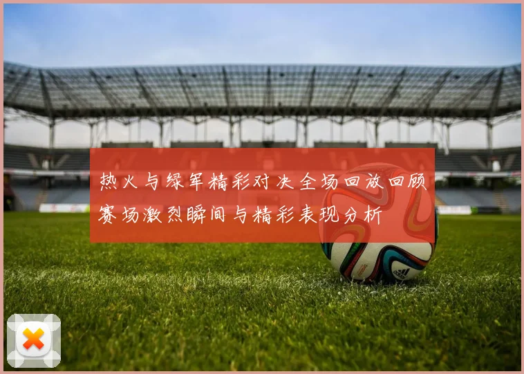热火与绿军精彩对决全场回放回顾赛场激烈瞬间与精彩表现分析