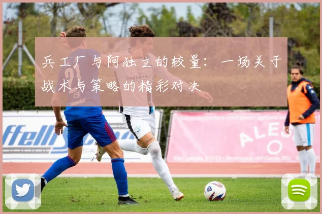 兵工厂与阿独立的较量：一场关于战术与策略的精彩对决