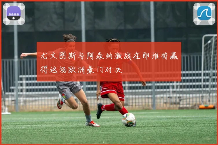 尤文图斯与阿森纳激战在即谁将赢得这场欧洲豪门对决