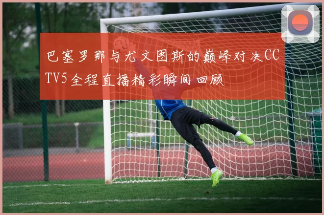 巴塞罗那与尤文图斯的巅峰对决CCTV5全程直播精彩瞬间回顾