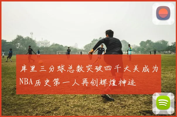 库里三分球总数突破四千大关成为NBA历史第一人再创辉煌神迹