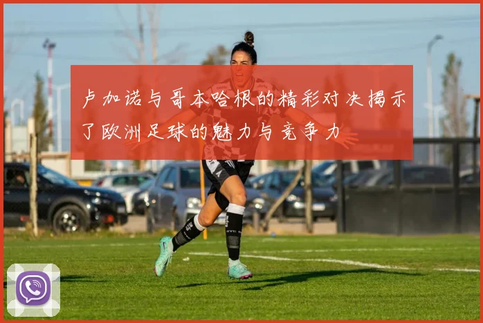 卢加诺与哥本哈根的精彩对决揭示了欧洲足球的魅力与竞争力