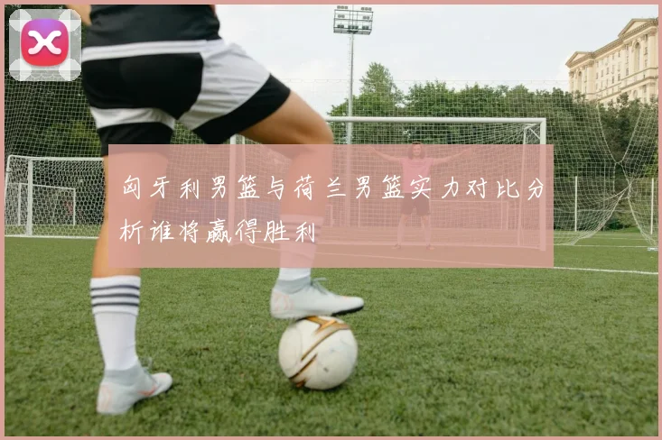 匈牙利男篮与荷兰男篮实力对比分析谁将赢得胜利