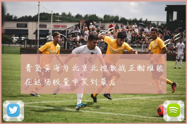 青岛黄海与北京北控激战正酣谁能在这场较量中笑到最后