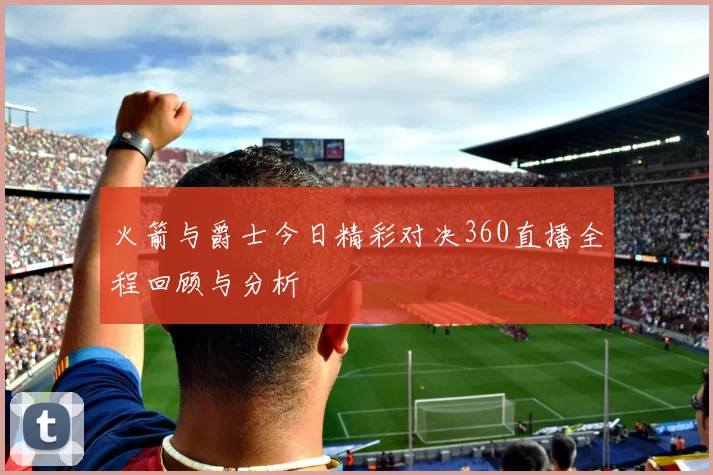 火箭与爵士今日精彩对决360直播全程回顾与分析