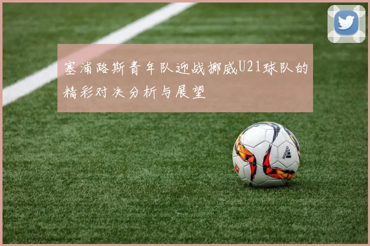 塞浦路斯青年队迎战挪威U21球队的精彩对决分析与展望