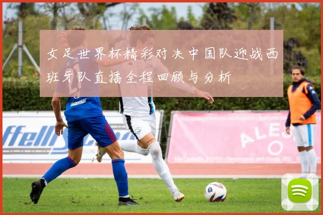 女足世界杯精彩对决中国队迎战西班牙队直播全程回顾与分析